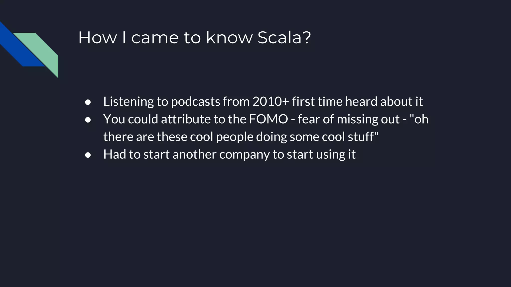 How I came to know Scala?
● Listening to podcasts from 2010+ first time heard about it
● You could attribute to the FOMO - fear of missing out - "oh
there are these cool people doing some cool stuff"
● Had to start another company to start using it
 
