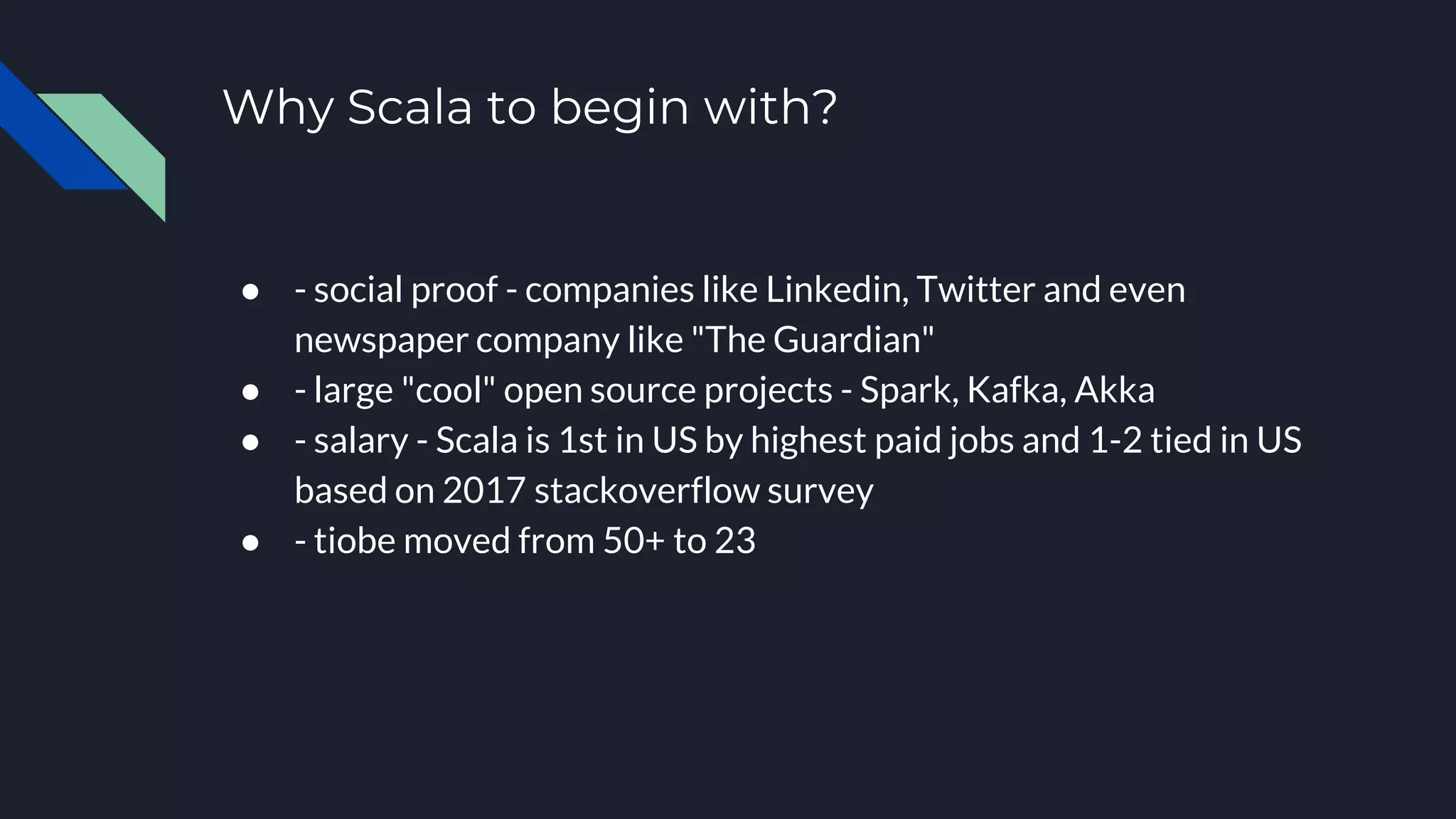 Why Scala to begin with?
● - social proof - companies like Linkedin, Twitter and even
newspaper company like "The Guardian"
● - large "cool" open source projects - Spark, Kafka, Akka
● - salary - Scala is 1st in US by highest paid jobs and 1-2 tied in US
based on 2017 stackoverflow survey
● - tiobe moved from 50+ to 23
 