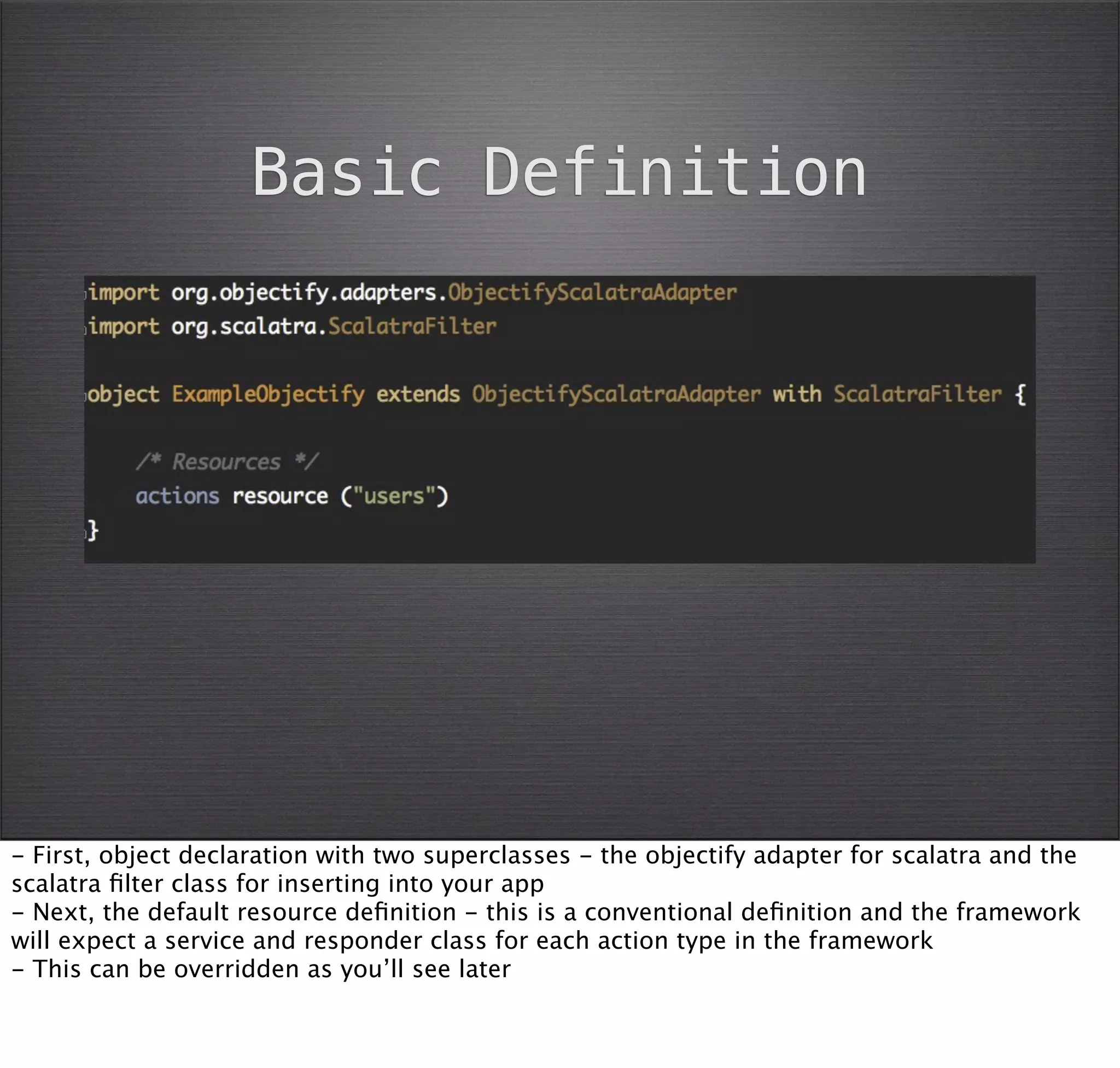 Basic Definition




- First, object declaration with two superclasses - the objectify adapter for scalatra and the
scalatra ﬁlter class for inserting into your app
- Next, the default resource deﬁnition - this is a conventional deﬁnition and the framework
will expect a service and responder class for each action type in the framework
- This can be overridden as you’ll see later
 