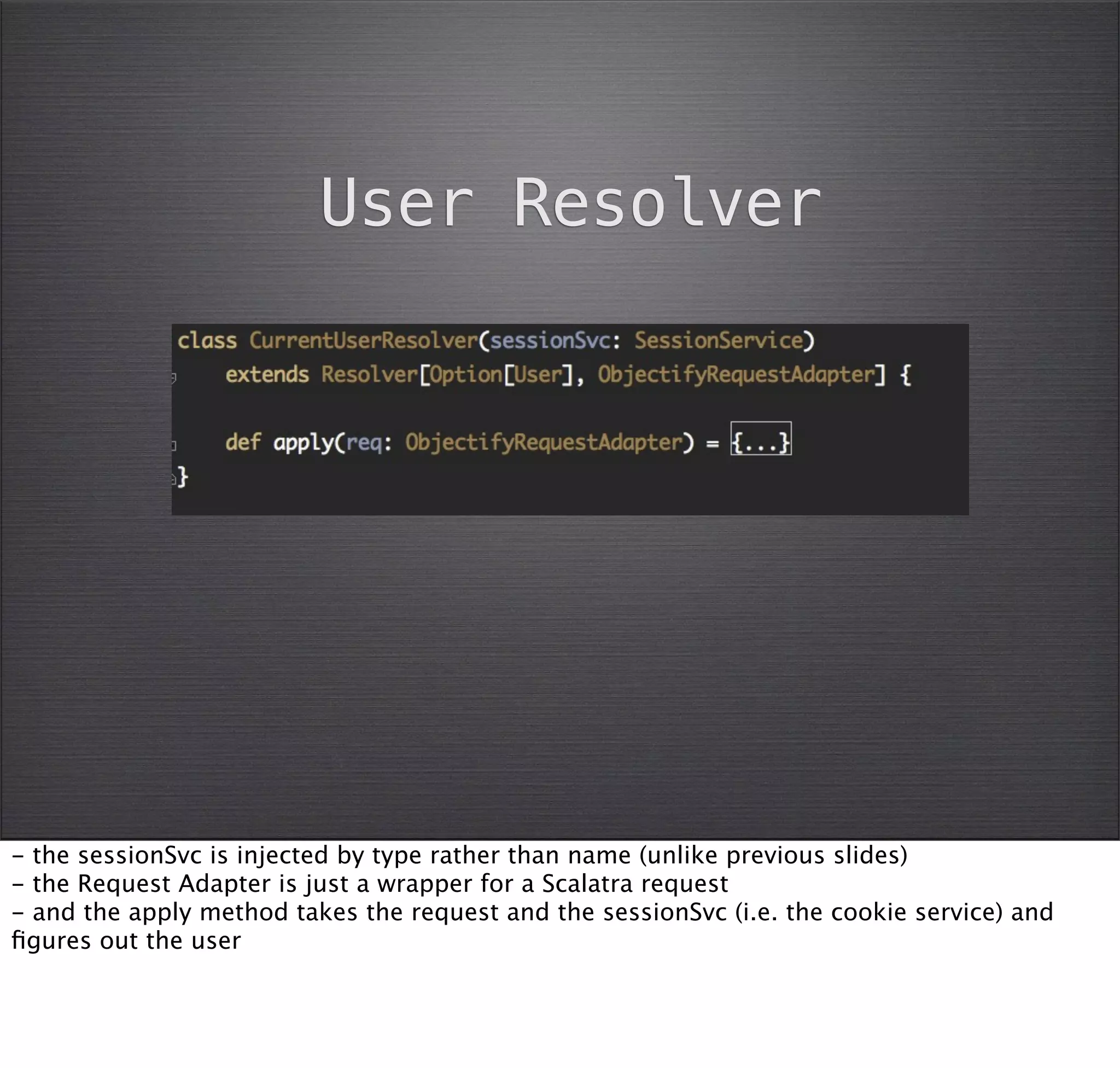 User Resolver




- the sessionSvc is injected by type rather than name (unlike previous slides)
- the Request Adapter is just a wrapper for a Scalatra request
- and the apply method takes the request and the sessionSvc (i.e. the cookie service) and
ﬁgures out the user
 