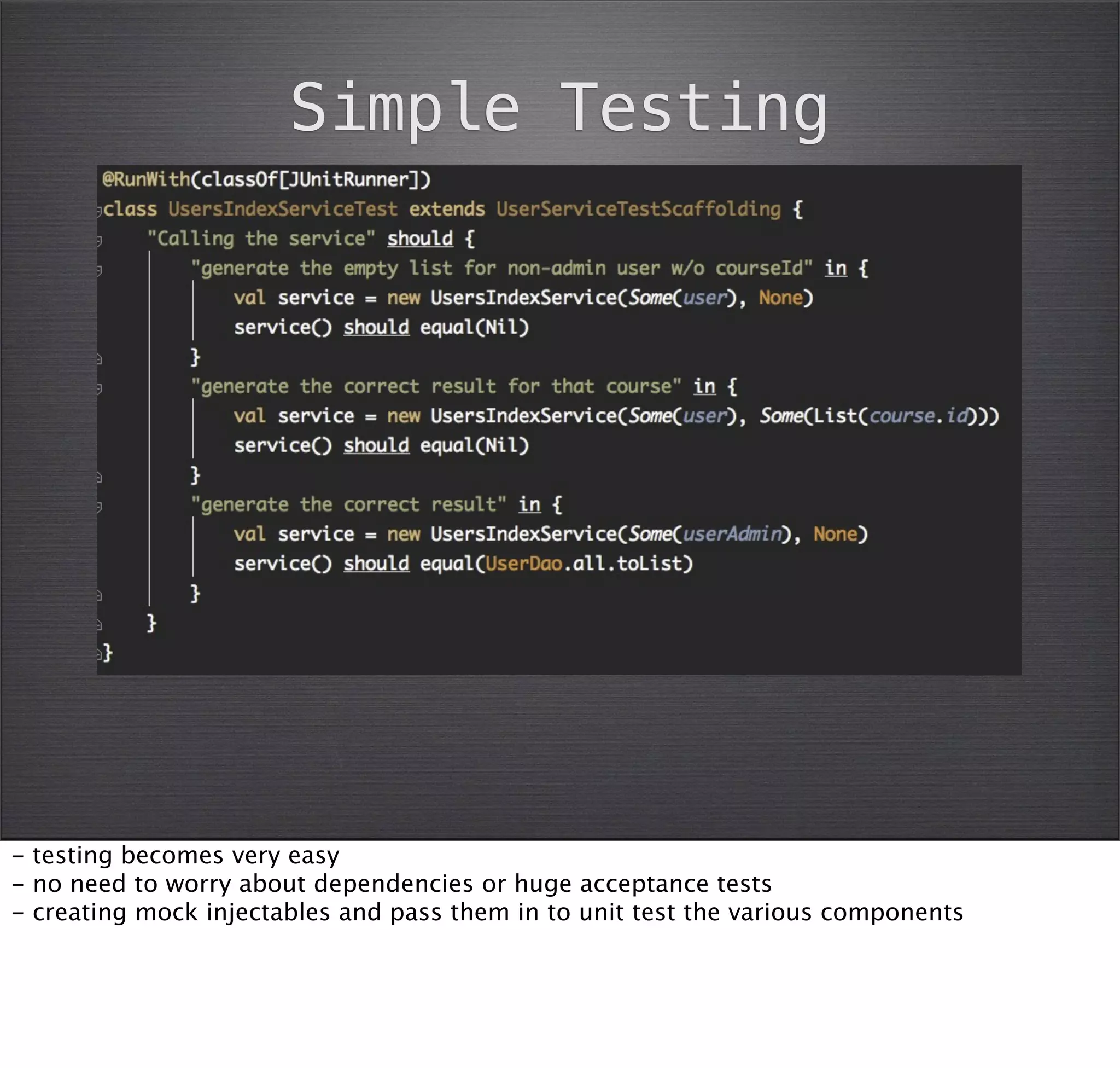 Simple Testing




- testing becomes very easy
- no need to worry about dependencies or huge acceptance tests
- creating mock injectables and pass them in to unit test the various components
 
