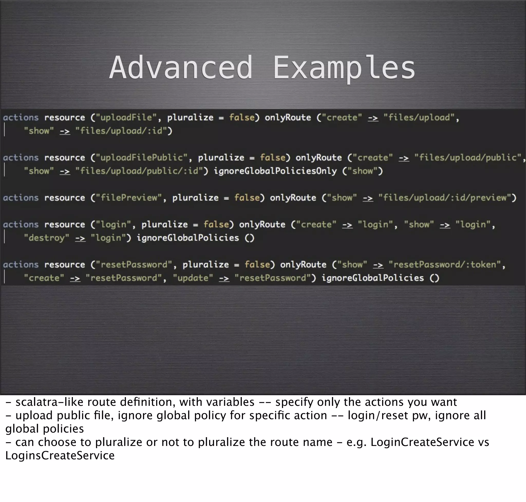 Advanced Examples




- scalatra-like route deﬁnition, with variables -- specify only the actions you want
- upload public ﬁle, ignore global policy for speciﬁc action -- login/reset pw, ignore all
global policies
- can choose to pluralize or not to pluralize the route name - e.g. LoginCreateService vs
LoginsCreateService
 