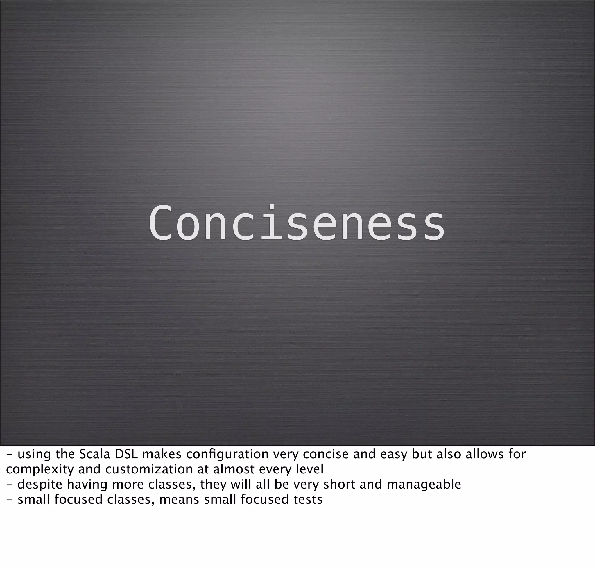 Conciseness



- using the Scala DSL makes conﬁguration very concise and easy but also allows for
complexity and customization at almost every level
- despite having more classes, they will all be very short and manageable
- small focused classes, means small focused tests
 