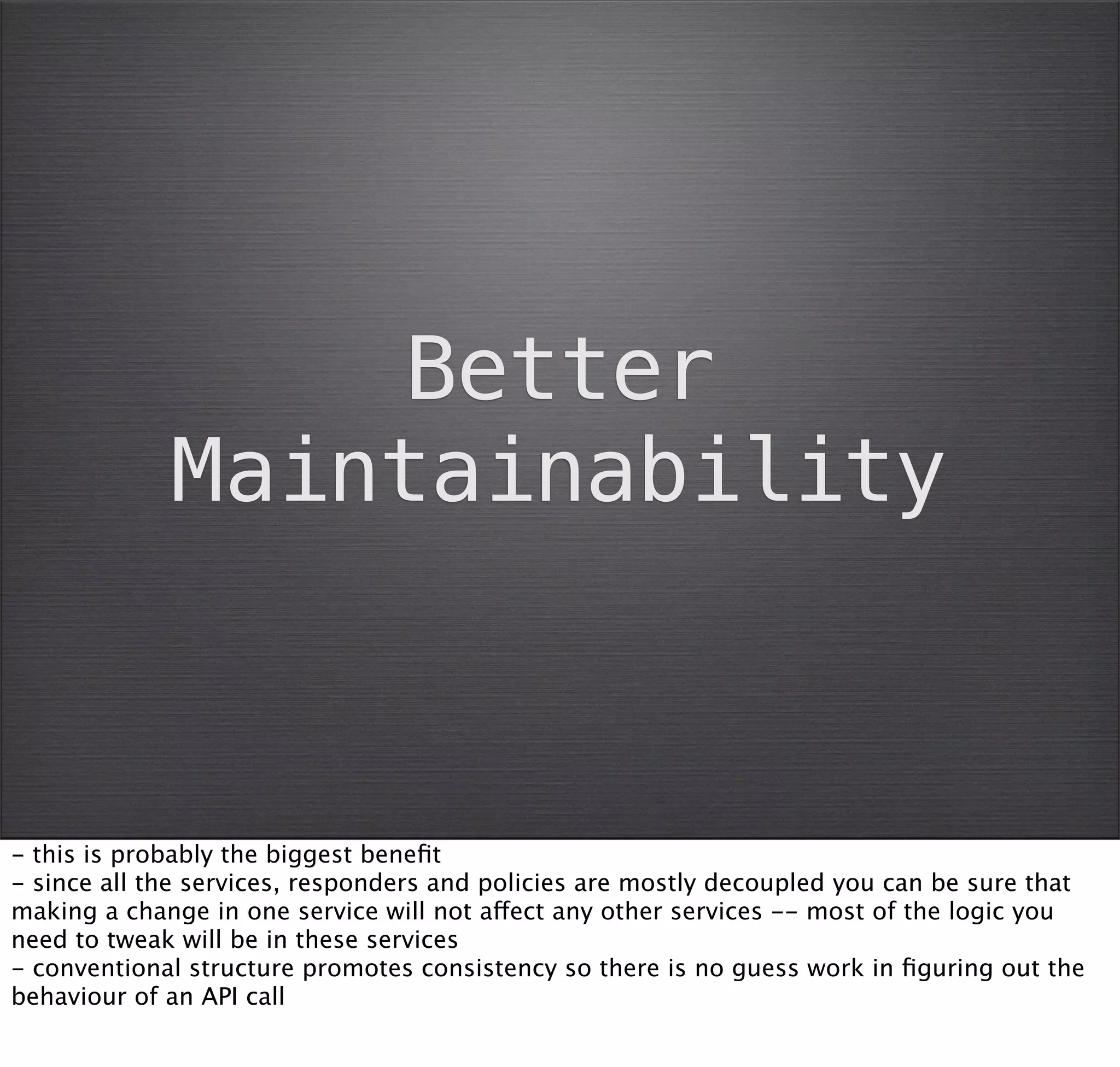 Better
             Maintainability



- this is probably the biggest beneﬁt
- since all the services, responders and policies are mostly decoupled you can be sure that
making a change in one service will not affect any other services -- most of the logic you
need to tweak will be in these services
- conventional structure promotes consistency so there is no guess work in ﬁguring out the
behaviour of an API call
 