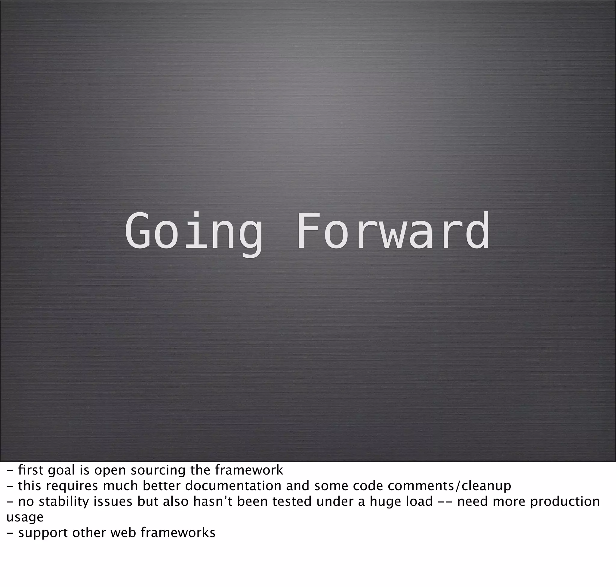 Going Forward



- ﬁrst goal is open sourcing the framework
- this requires much better documentation and some code comments/cleanup
- no stability issues but also hasn’t been tested under a huge load -- need more production
usage
- support other web frameworks
 