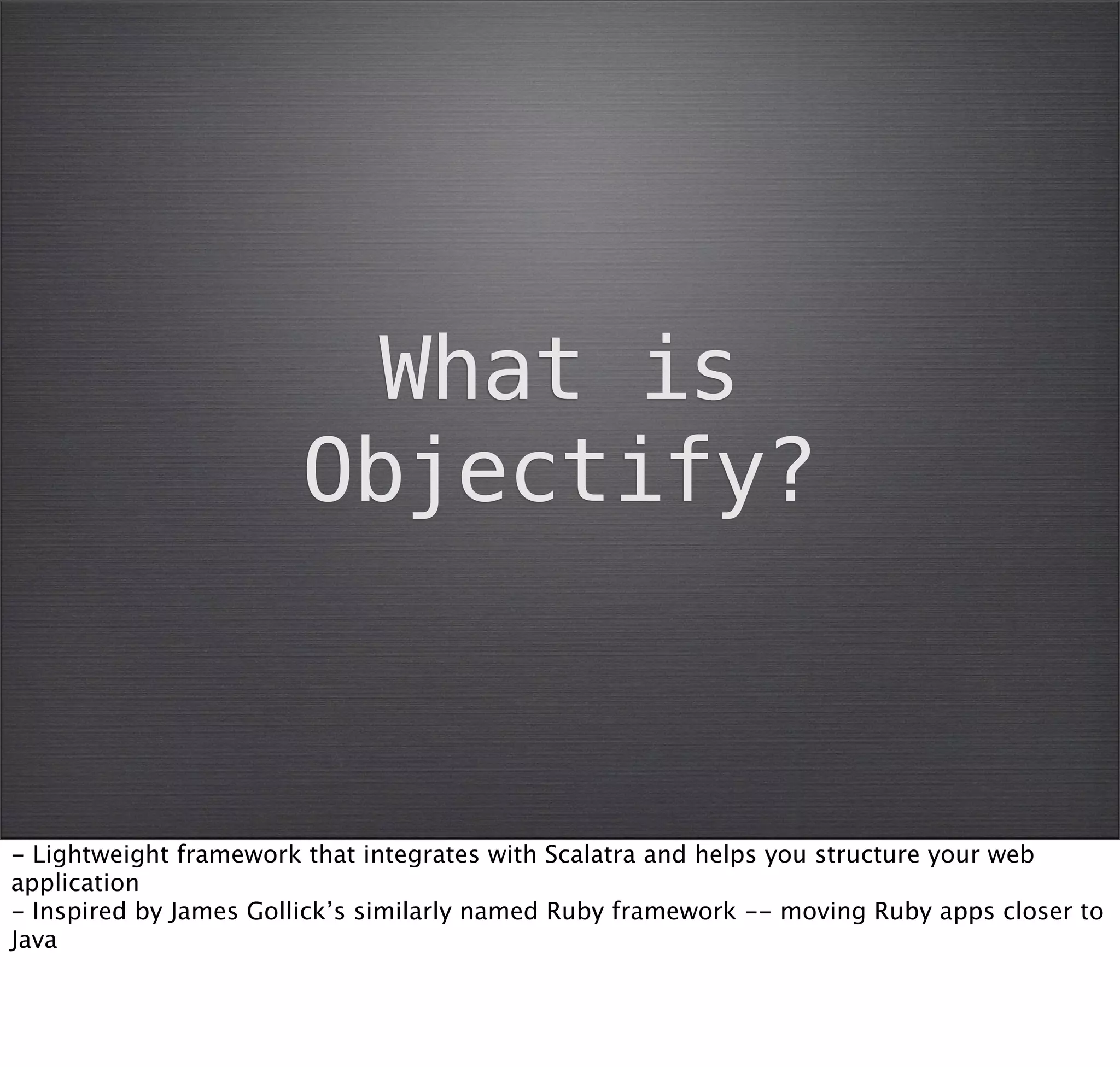 What is
                       Objectify?



- Lightweight framework that integrates with Scalatra and helps you structure your web
application
- Inspired by James Gollick’s similarly named Ruby framework -- moving Ruby apps closer to
Java
 