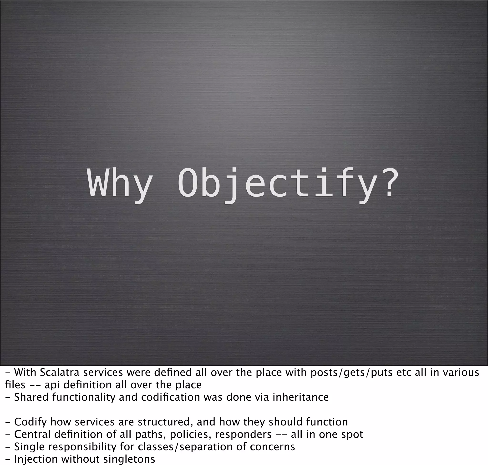 Why Objectify?



- With Scalatra services were deﬁned all over the place with posts/gets/puts etc all in various
ﬁles -- api deﬁnition all over the place
- Shared functionality and codiﬁcation was done via inheritance

-   Codify how services are structured, and how they should function
-   Central deﬁnition of all paths, policies, responders -- all in one spot
-   Single responsibility for classes/separation of concerns
-   Injection without singletons
 