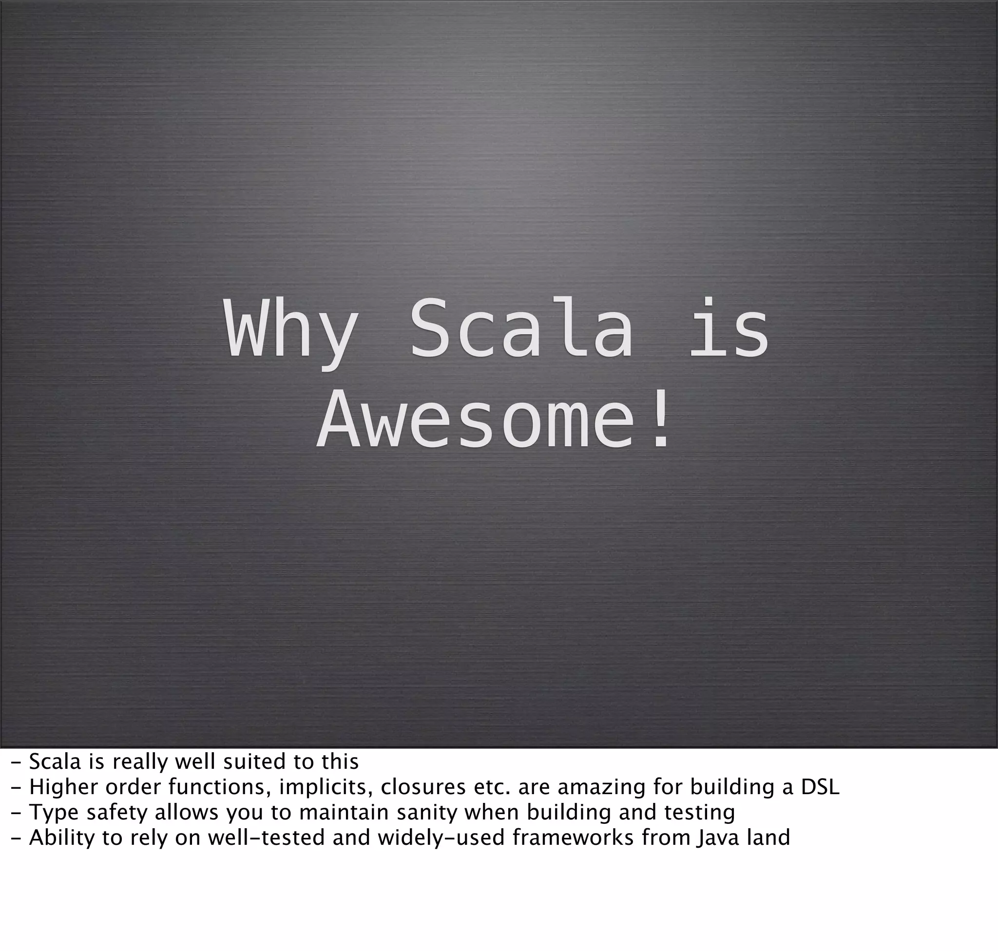 Why Scala is
                        Awesome!



-   Scala is really well suited to this
-   Higher order functions, implicits, closures etc. are amazing for building a DSL
-   Type safety allows you to maintain sanity when building and testing
-   Ability to rely on well-tested and widely-used frameworks from Java land
 
