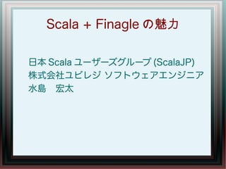 Scala + Finagle の魅力

日本 Scala ユーザーズグループ (ScalaJP)
株式会社ユビレジ ソフトウェアエンジニア
水島　宏太
 