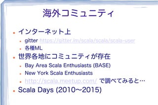 海外コミュニティ
l  インターネット上
l  gitter https://gitter.im/scala/scala/scala-user
l  各種ML
l  世界各地にコミュニティが存在
l  Bay Area Scala Enthusiasts (BASE)
l  New York Scala Enthusiasts
l  http://scala.meetup.com/ で調べてみると…
l  Scala Days (2010∼2015)
 