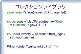 コレクションライブラリ
case class Person(name: String, age: Int)
val persons = List(Person(name="Kota
Mizushima", age=31), …)
val underTwenty = persons.ﬁlter(_.age <
20).map(_.name)
Println(underTwenty.mkString(", "))
 