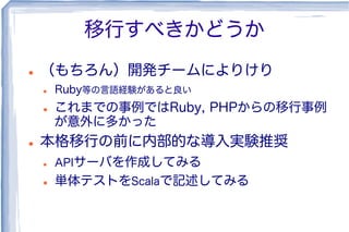 移行すべきかどうか
l  （もちろん）開発チームによりけり
l  Ruby等の言語経験があると良い
l  これまでの事例ではRuby, PHPからの移行事例
が意外に多かった
l  本格移行の前に内部的な導入実験推奨
l  APIサーバを作成してみる
l  単体テストをScalaで記述してみる
 