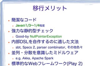 移行メリット
l  簡潔なコード
l  Javaの1/3∼1/4程度
l  強力な静的型チェック
l  Good-by NullPointerException
l  内部DSLを自作するのに適した文法
l  sbt, Specs 2, parser combinator, その他色々
l  並列・分散を意識したミドルウェア
l  e.g. Akka, Apache Spark
l  標準的なWebフレームワーク(Play 2)
 