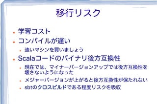 移行リスク
l  学習コスト
l  コンパイルが遅い
l  速いマシンを買いましょう
l  Scalaコードのバイナリ後方互換性
l  現在では、マイナーバージョンアップでは後方互換性を
壊さないようになった
l  メジャーバージョンが上がると後方互換性が保たれない
l  sbtのクロスビルドである程度リスクを吸収
 