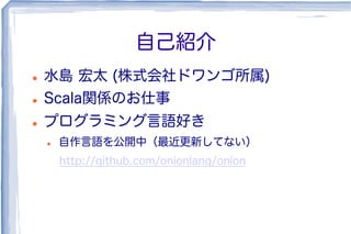 自己紹介
l  水島 宏太 (株式会社ドワンゴ所属)
l  Scala関係のお仕事
l  プログラミング言語好き
l  自作言語を公開中（最近更新してない）
http://github.com/onionlang/onion
 