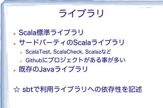 ライブラリ
l  Scala標準ライブラリ
l  サードパーティのScalaライブラリ
l  ScalaTest, ScalaCheck, Scalazなど
l  Githubにプロジェクトがある事が多い
l  既存のJavaライブラリ
☆ sbtで利用ライブラリへの依存性を記述
 