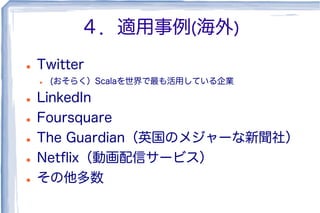 ４．適用事例(海外)
l  Twitter
l  (おそらく）Scalaを世界で最も活用している企業
l  LinkedIn
l  Foursquare
l  The Guardian（英国のメジャーな新聞社）
l  Netﬂix（動画配信サービス）
l  その他多数
 