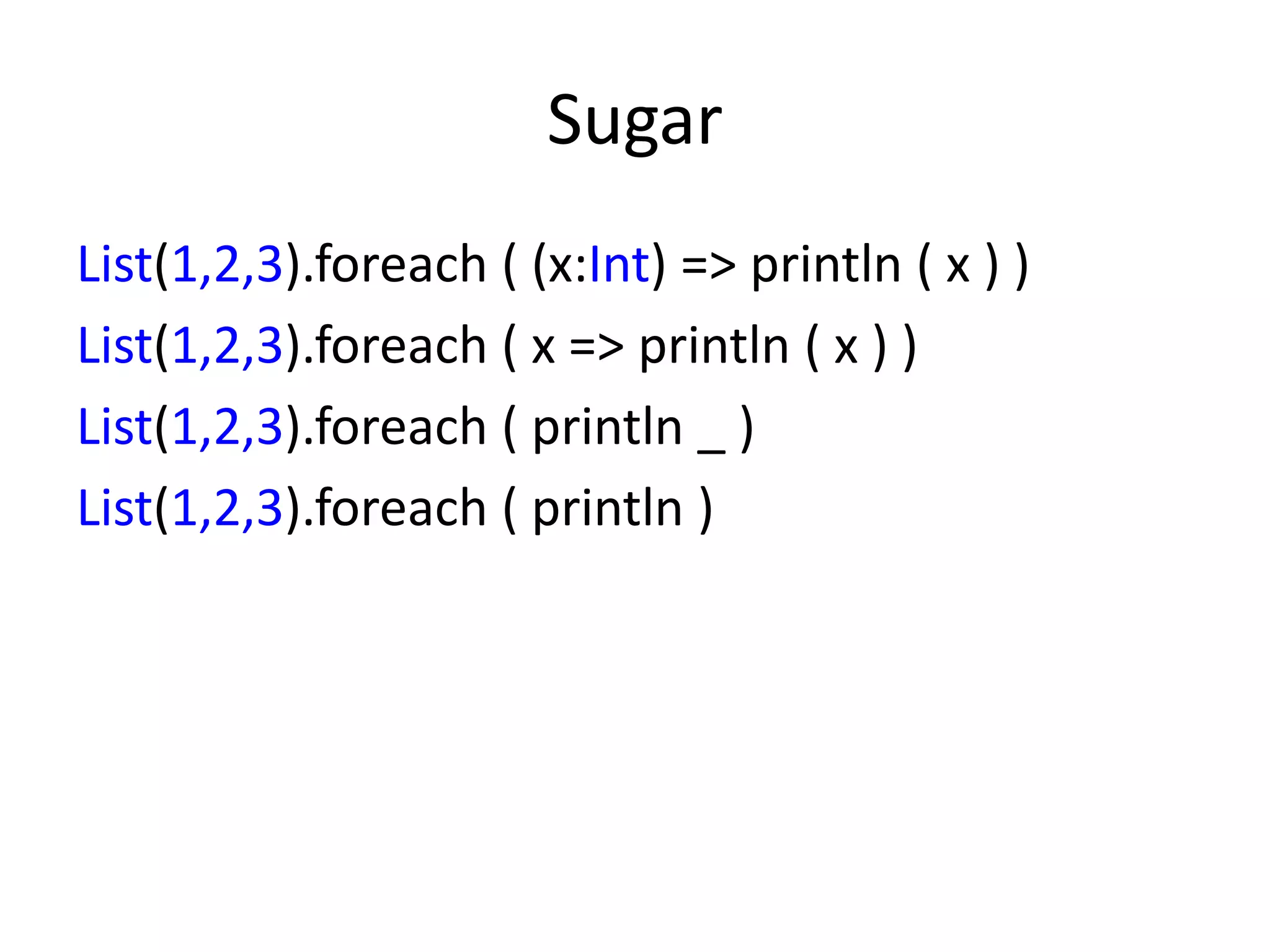 Sugar
List(1,2,3).foreach ( (x:Int) => println ( x ) )
List(1,2,3).foreach ( x => println ( x ) )
List(1,2,3).foreach ( println _ )
List(1,2,3).foreach ( println )
 