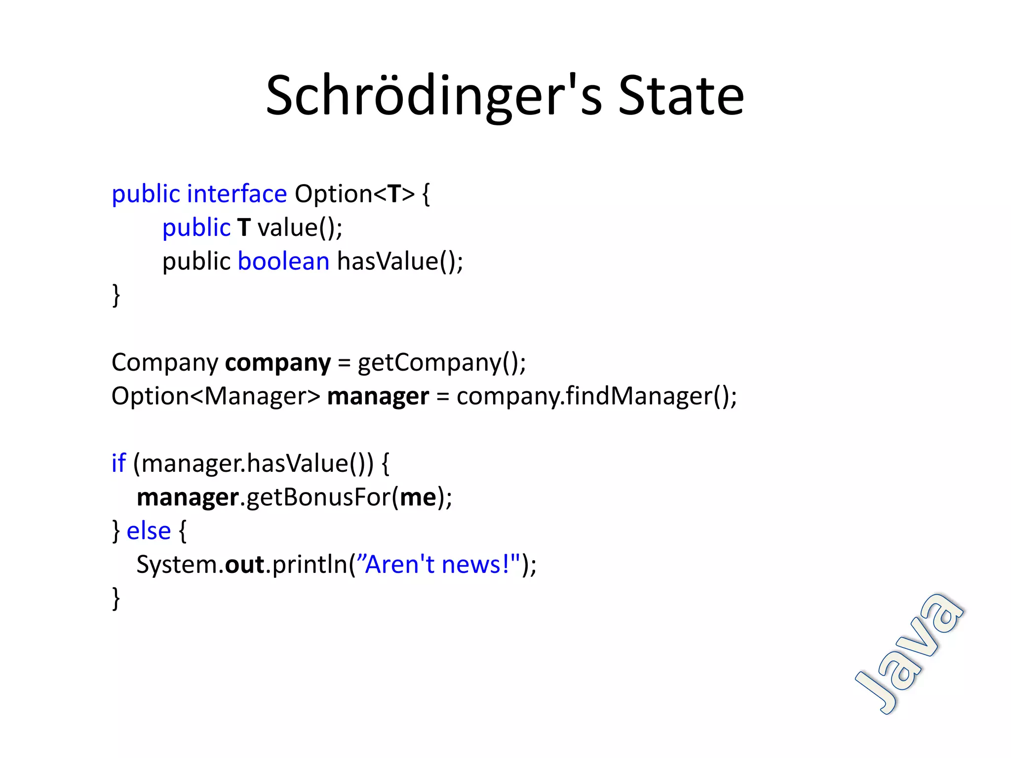 Schrödinger's State
public interface Option<T> {
    public T value();
    public boolean hasValue();
}

Company company = getCompany();
Option<Manager> manager = company.findManager();

if (manager.hasValue()) {
   manager.getBonusFor(me);
} else {
   System.out.println(”Aren't news!");
}
 