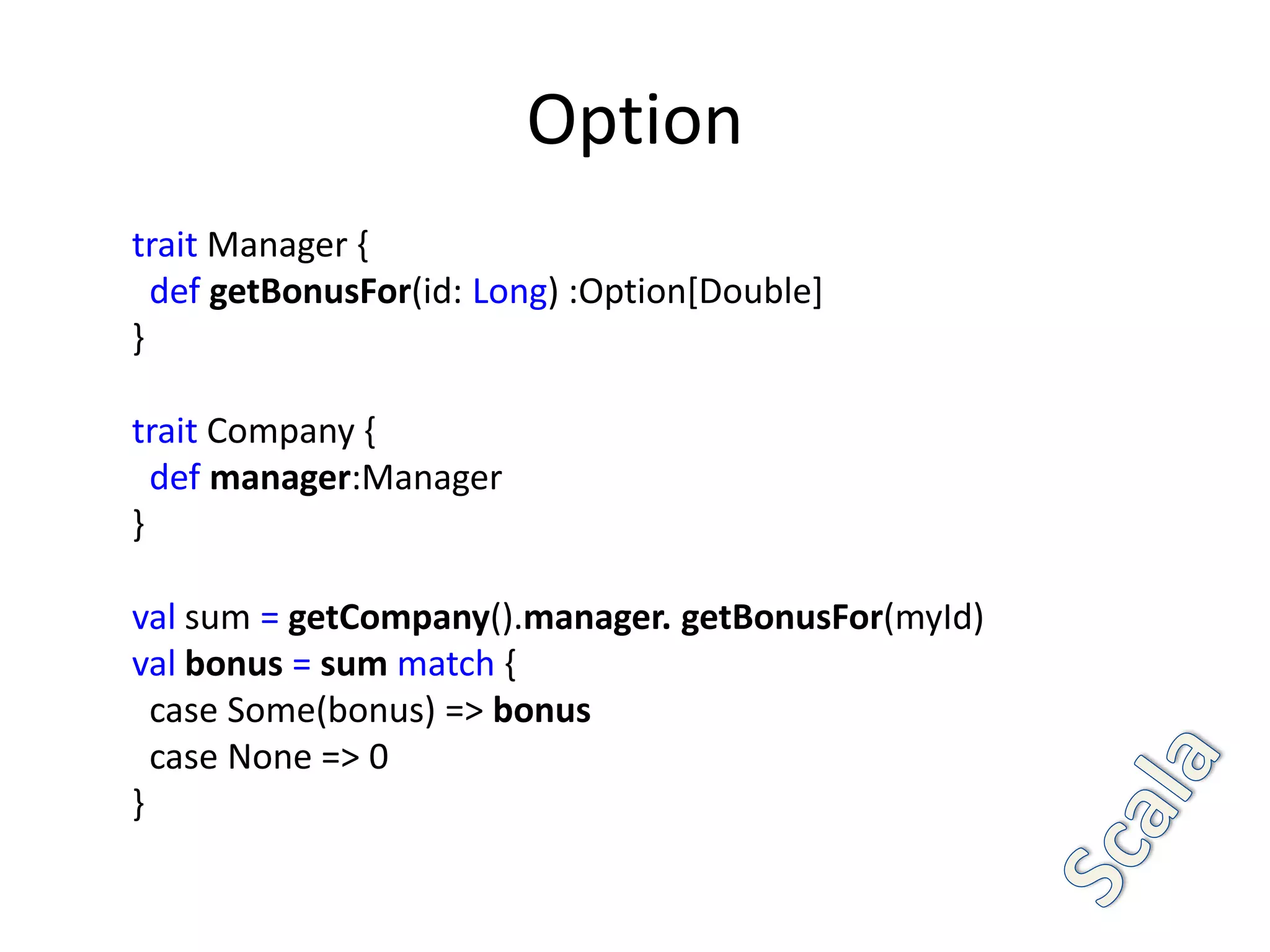 Option
trait Manager {
  def getBonusFor(id: Long) :Option[Double]
}

trait Company {
  def manager:Manager
}

val sum = getCompany().manager. getBonusFor(myId)
val bonus = sum match {
  case Some(bonus) => bonus
  case None => 0
}
 