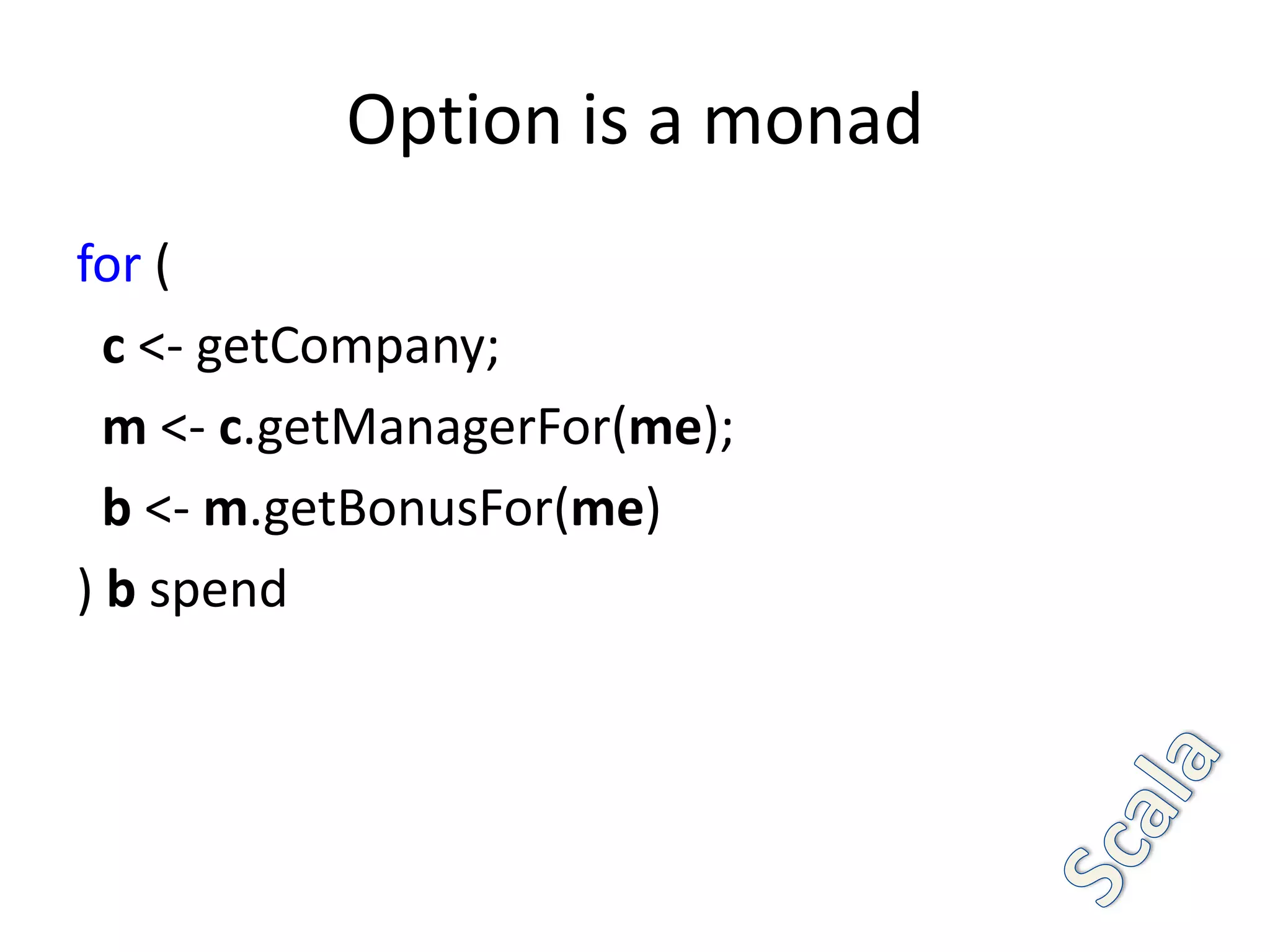Option is a monad
for (
  c <- getCompany;
  m <- c.getManagerFor(me);
  b <- m.getBonusFor(me)
) b spend
 