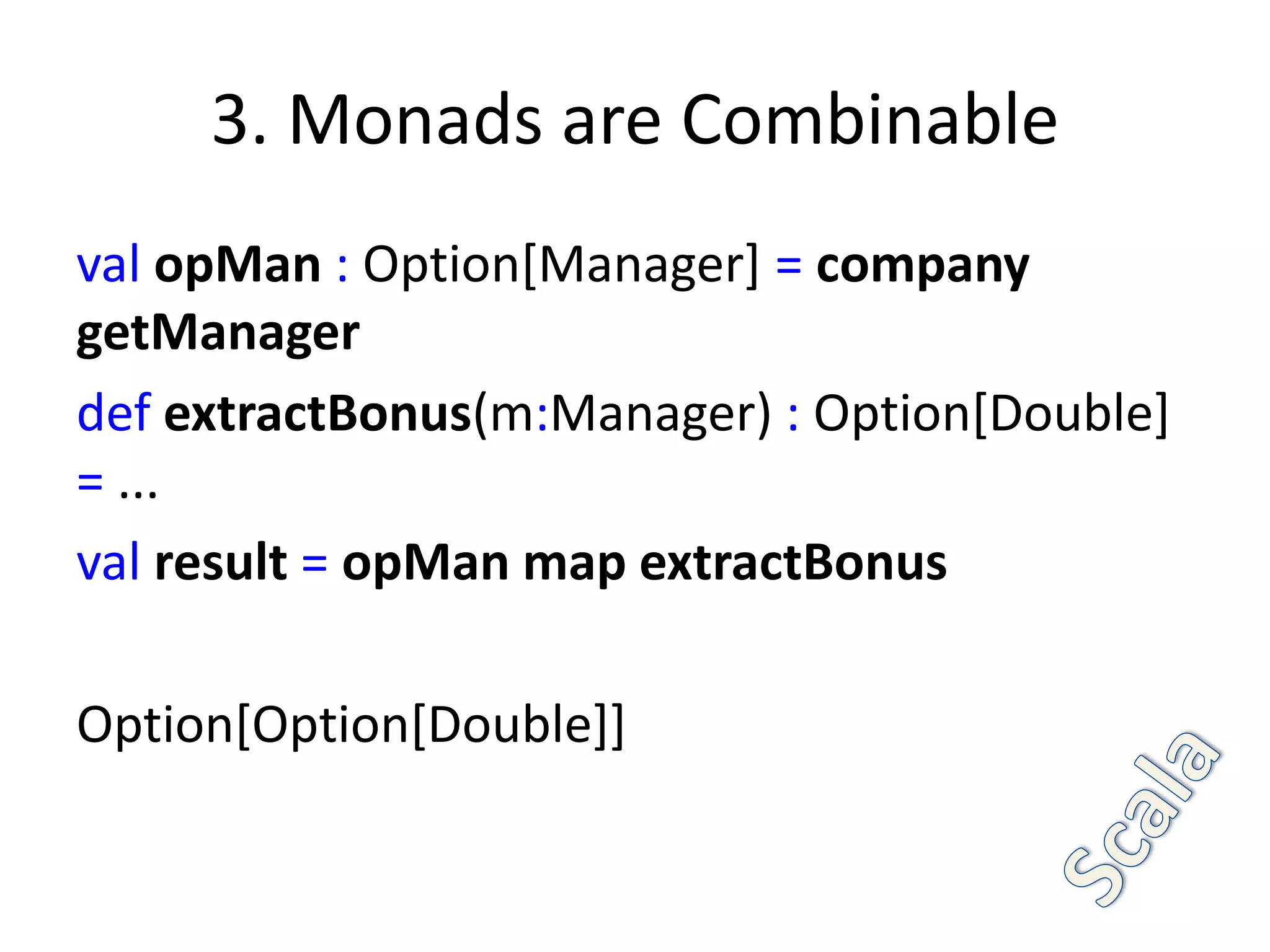 3. Monads are Combinable
val opMan : Option[Manager] = company
getManager
def extractBonus(m:Manager) : Option[Double]
= ...
val result = opMan map extractBonus

Option[Option[Double]]
 