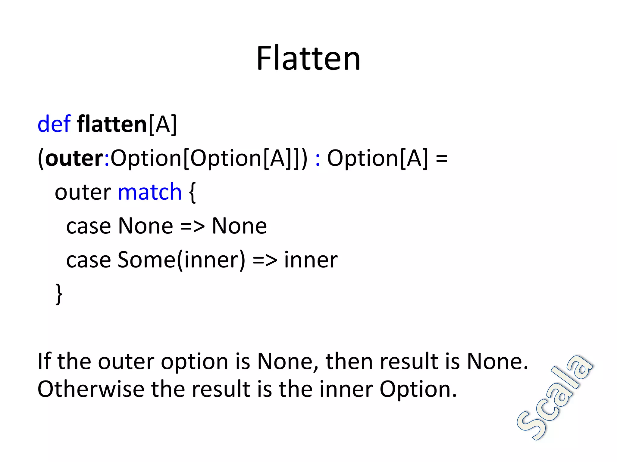 Flatten
def flatten[A]
(outer:Option[Option[A]]) : Option[A] =
  outer match {
    case None => None
    case Some(inner) => inner
  }

If the outer option is None, then result is None.
Otherwise the result is the inner Option.
 