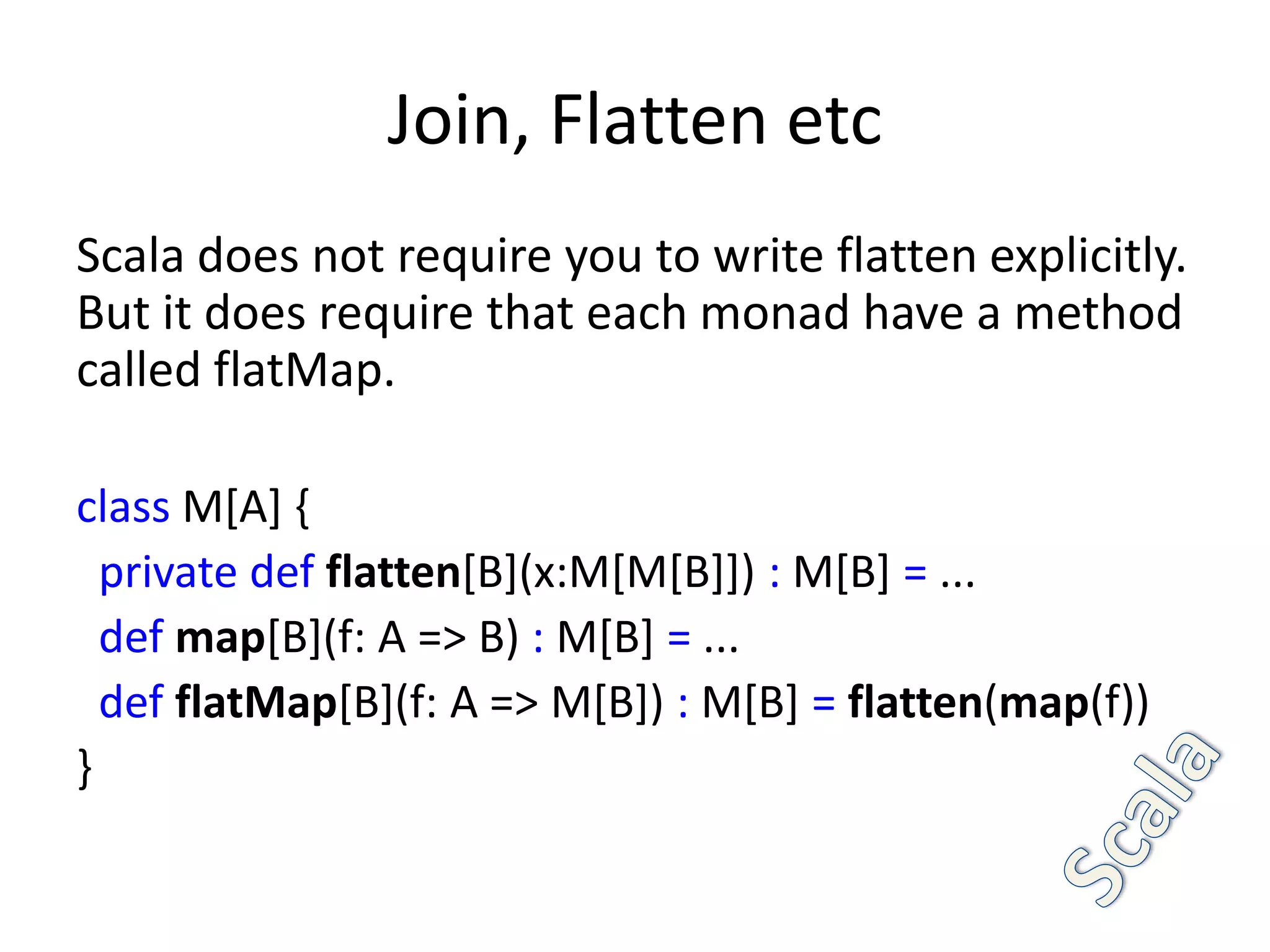 Join, Flatten etc
Scala does not require you to write flatten explicitly.
But it does require that each monad have a method
called flatMap.

class M[A] {
  private def flatten[B](x:M[M[B]]) : M[B] = ...
  def map[B](f: A => B) : M[B] = ...
  def flatMap[B](f: A => M[B]) : M[B] = flatten(map(f))
}
 
