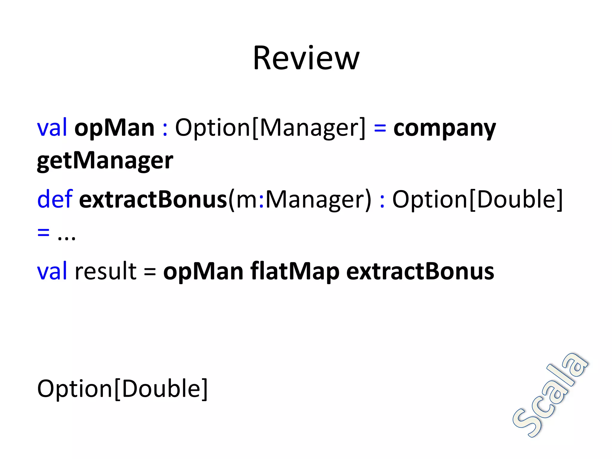Review
val opMan : Option[Manager] = company
getManager
def extractBonus(m:Manager) : Option[Double]
= ...
val result = opMan flatMap extractBonus



Option[Double]
 
