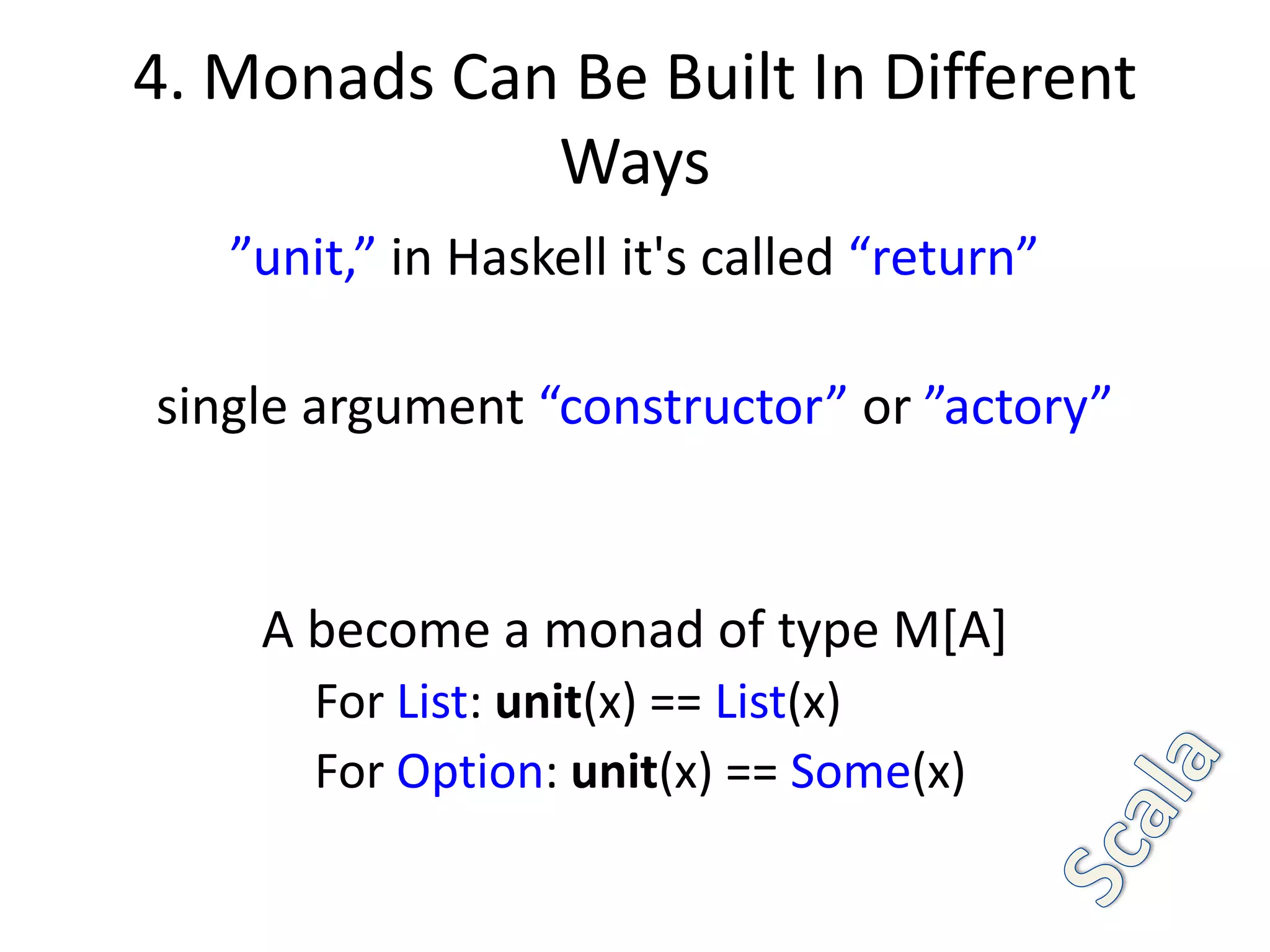 4. Monads Can Be Built In Different
             Ways
   ”unit,” in Haskell it's called “return”

single argument “constructor” or ”actory”


    A become a monad of type M[A]
       For List: unit(x) == List(x)
       For Option: unit(x) == Some(x)
 