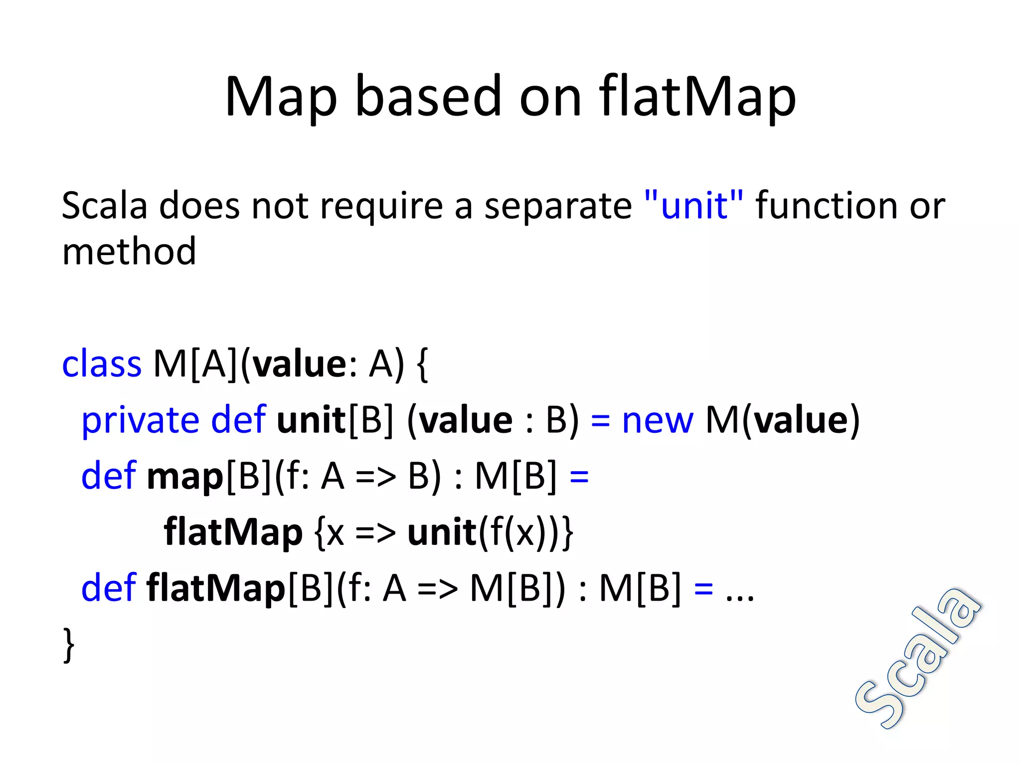 Map based on flatMap
Scala does not require a separate "unit" function or
method

class M[A](value: A) {
  private def unit[B] (value : B) = new M(value)
  def map[B](f: A => B) : M[B] =
       flatMap {x => unit(f(x))}
  def flatMap[B](f: A => M[B]) : M[B] = ...
}
 