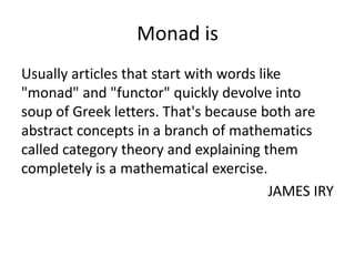 Monad is
Usually articles that start with words like
"monad" and "functor" quickly devolve into
soup of Greek letters. That's because both are
abstract concepts in a branch of mathematics
called category theory and explaining them
completely is a mathematical exercise.
                                         JAMES IRY
 
