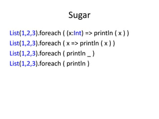 Sugar
List(1,2,3).foreach ( (x:Int) => println ( x ) )
List(1,2,3).foreach ( x => println ( x ) )
List(1,2,3).foreach ( println _ )
List(1,2,3).foreach ( println )
 