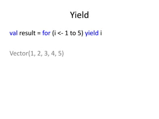 Yield
val result = for (i <- 1 to 5) yield i

Vector(1, 2, 3, 4, 5)
 