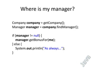 Where is my manager?

Company company = getCompany();
Manager manager = company.findManager();

if (manager != null) {
   manager.getBonusFor(me);
} else {
   System.out.println("As always...");
}
 