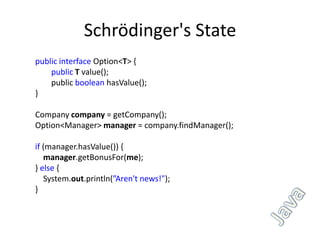 Schrödinger's State
public interface Option<T> {
    public T value();
    public boolean hasValue();
}

Company company = getCompany();
Option<Manager> manager = company.findManager();

if (manager.hasValue()) {
   manager.getBonusFor(me);
} else {
   System.out.println(”Aren't news!");
}
 