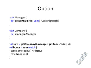 Option
trait Manager {
  def getBonusFor(id: Long) :Option[Double]
}

trait Company {
  def manager:Manager
}

val sum = getCompany().manager. getBonusFor(myId)
val bonus = sum match {
  case Some(bonus) => bonus
  case None => 0
}
 