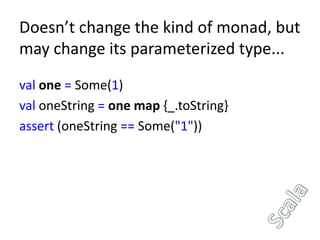 Doesn’t change the kind of monad, but
may change its parameterized type...
val one = Some(1)
val oneString = one map {_.toString}
assert (oneString == Some("1"))
 