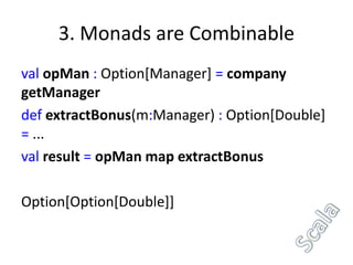 3. Monads are Combinable
val opMan : Option[Manager] = company
getManager
def extractBonus(m:Manager) : Option[Double]
= ...
val result = opMan map extractBonus

Option[Option[Double]]
 
