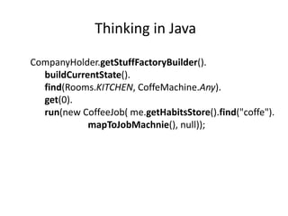 Thinking in Java

CompanyHolder.getStuffFactoryBuilder().
  buildCurrentState().
  find(Rooms.KITCHEN, CoffeMachine.Any).
  get(0).
  run(new CoffeeJob( me.getHabitsStore().find("coffe").
            mapToJobMachnie(), null));
 