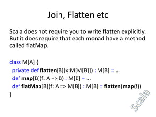 Join, Flatten etc
Scala does not require you to write flatten explicitly.
But it does require that each monad have a method
called flatMap.

class M[A] {
  private def flatten[B](x:M[M[B]]) : M[B] = ...
  def map[B](f: A => B) : M[B] = ...
  def flatMap[B](f: A => M[B]) : M[B] = flatten(map(f))
}
 