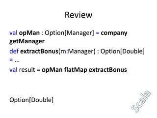 Review
val opMan : Option[Manager] = company
getManager
def extractBonus(m:Manager) : Option[Double]
= ...
val result = opMan flatMap extractBonus



Option[Double]
 