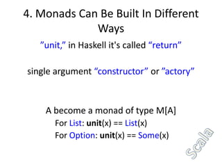 4. Monads Can Be Built In Different
             Ways
   ”unit,” in Haskell it's called “return”

single argument “constructor” or ”actory”


    A become a monad of type M[A]
       For List: unit(x) == List(x)
       For Option: unit(x) == Some(x)
 