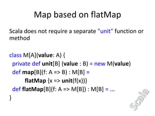 Map based on flatMap
Scala does not require a separate "unit" function or
method

class M[A](value: A) {
  private def unit[B] (value : B) = new M(value)
  def map[B](f: A => B) : M[B] =
       flatMap {x => unit(f(x))}
  def flatMap[B](f: A => M[B]) : M[B] = ...
}
 