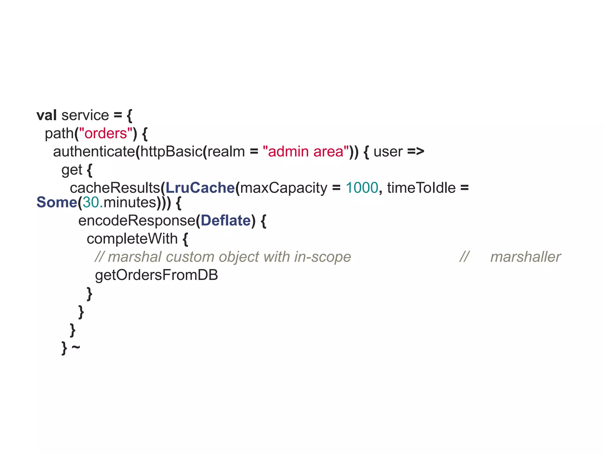 val service = {
 path("orders") {
  authenticate(httpBasic(realm = "admin area")) { user =>
    get {
     cacheResults(LruCache(maxCapacity = 1000, timeToIdle =
Some(30.minutes))) {
       encodeResponse(Deflate) {
         completeWith {
           // marshal custom object with in-scope         //   marshaller
           getOrdersFromDB
         }
       }
     }
    }~
 
