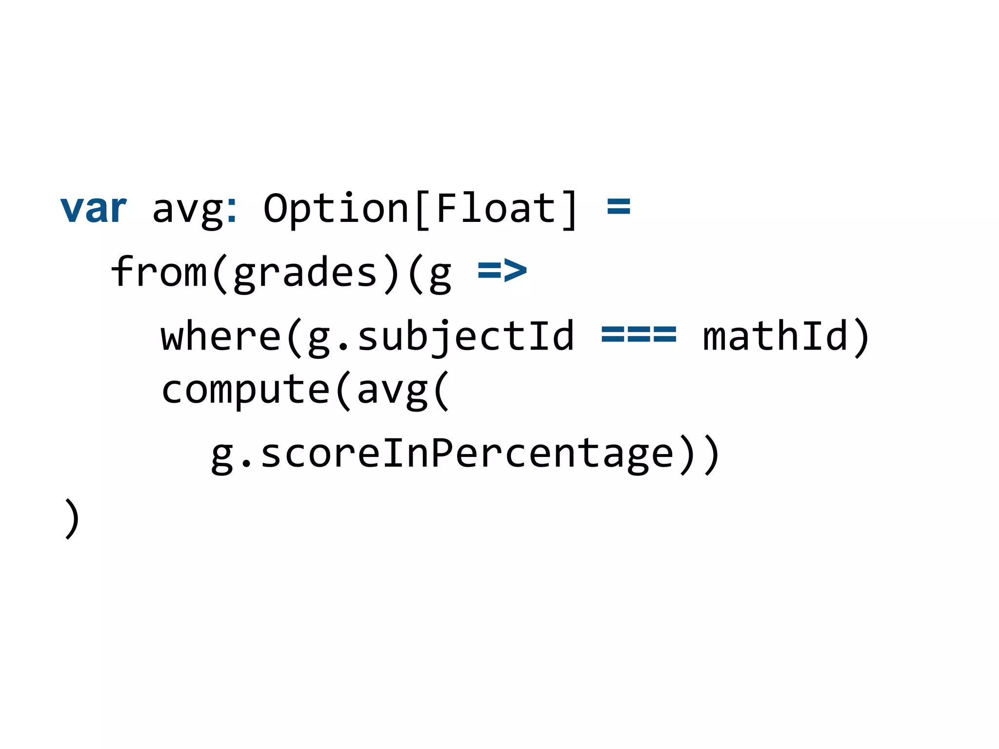 var avg: Option[Float] =
  from(grades)(g =>
    where(g.subjectId === mathId)
    compute(avg(
      g.scoreInPercentage))
)
 