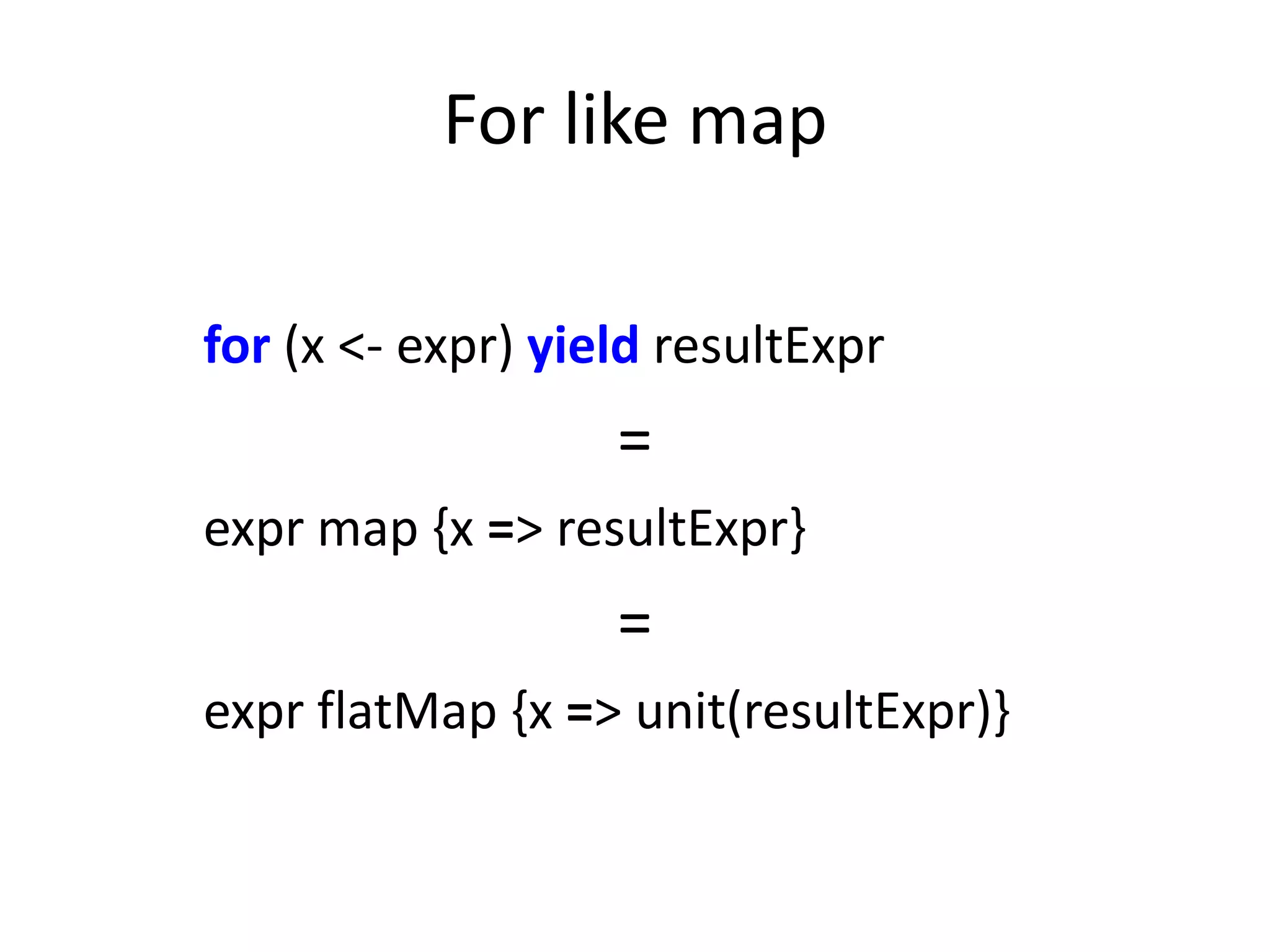 For like map

for (x <- expr) yield resultExpr
                   =
expr map {x => resultExpr}
                   =
expr flatMap {x => unit(resultExpr)}
 