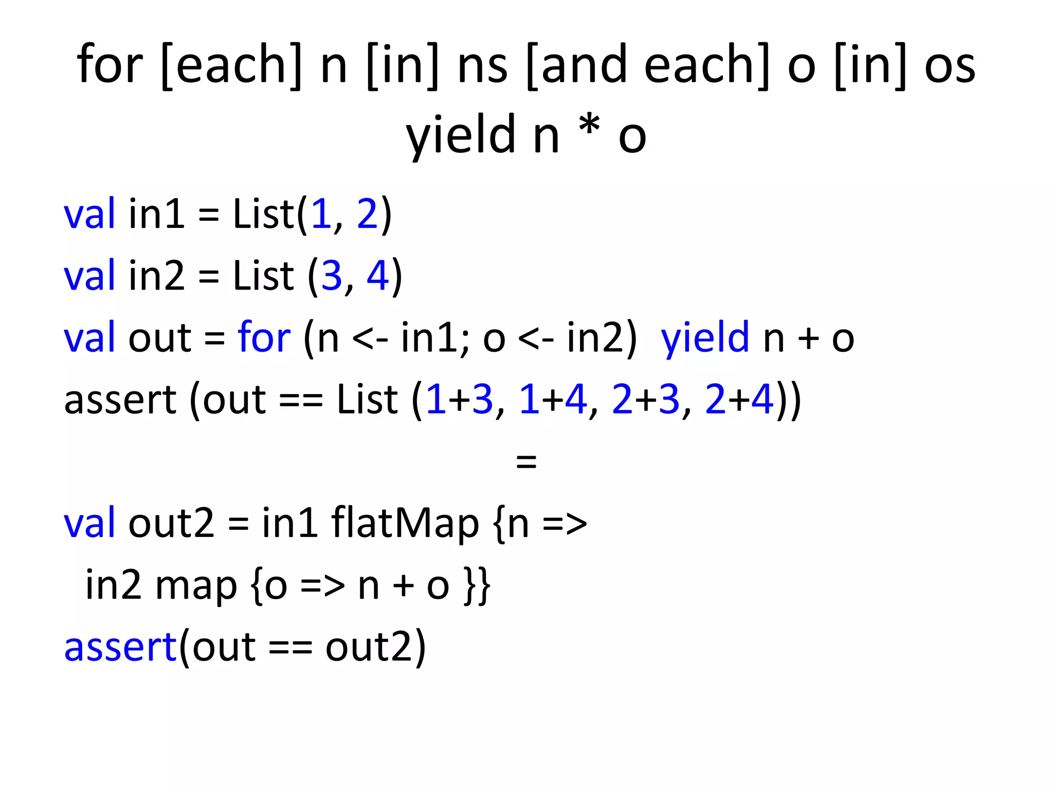 for [each] n [in] ns [and each] o [in] os
               yield n * o
val in1 = List(1, 2)
val in2 = List (3, 4)
val out = for (n <- in1; o <- in2) yield n + o
assert (out == List (1+3, 1+4, 2+3, 2+4))
                           =
val out2 = in1 flatMap {n =>
 in2 map {o => n + o }}
assert(out == out2)
 