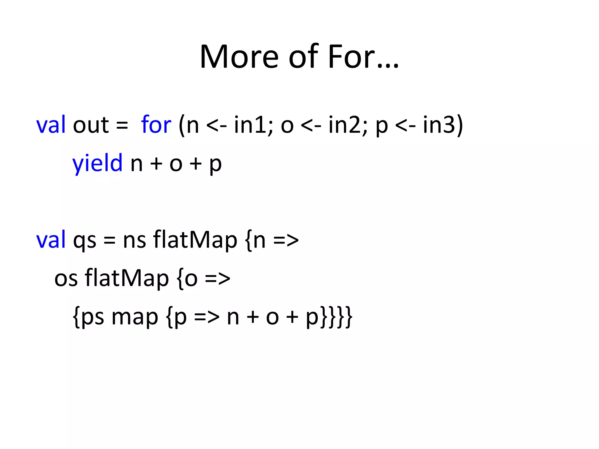 More of For…
val out = for (n <- in1; o <- in2; p <- in3)
    yield n + o + p

val qs = ns flatMap {n =>
 os flatMap {o =>
    {ps map {p => n + o + p}}}}
 