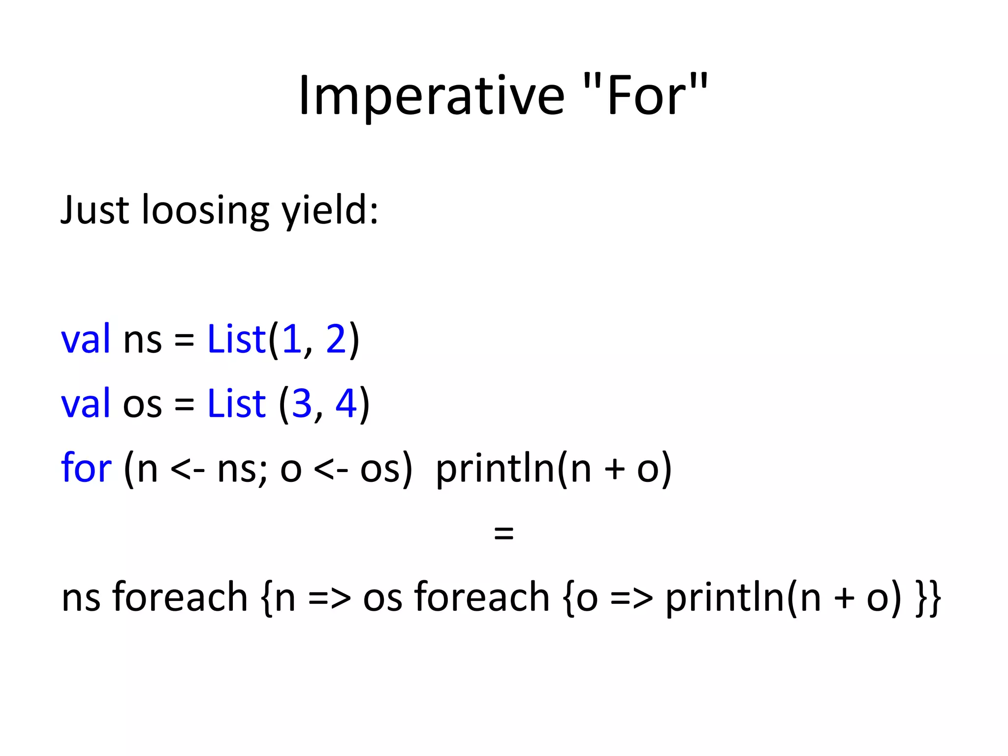 Imperative "For"
Just loosing yield:

val ns = List(1, 2)
val os = List (3, 4)
for (n <- ns; o <- os) println(n + o)
                          =
ns foreach {n => os foreach {o => println(n + o) }}
 